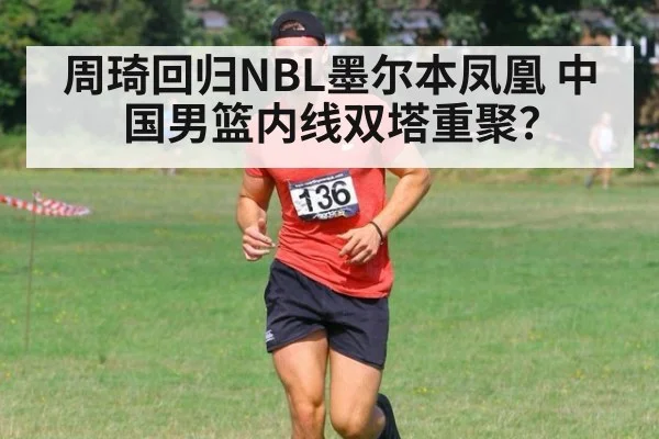 周琦回归NBL墨尔本凤凰 中国男篮内线双塔重聚？