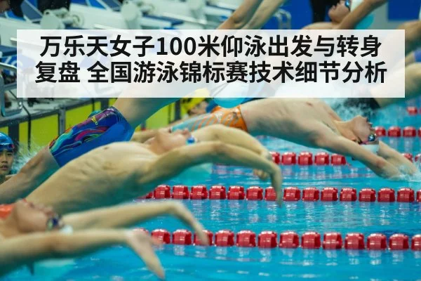 万乐天女子100米仰泳出发与转身复盘 全国游泳锦标赛技术细节分析